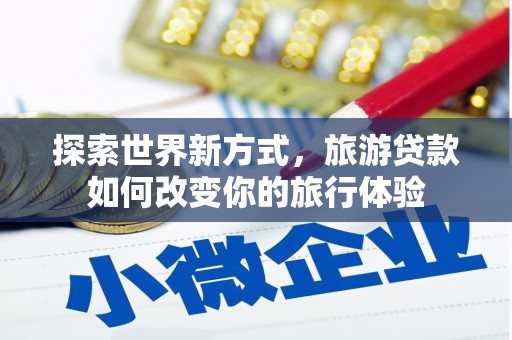 长沙探索世界新方式，旅游贷款如何改变你的旅行体验